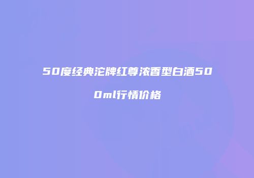 50度经典沱牌红尊浓香型白酒500ml行情价格