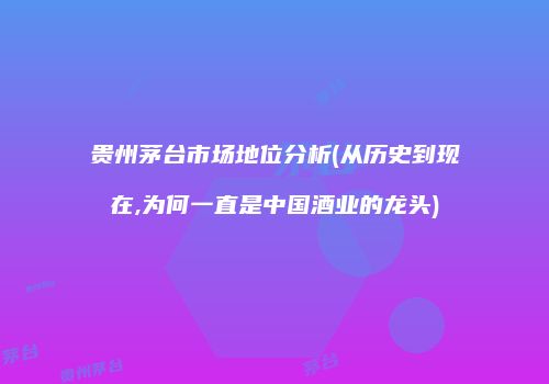 贵州茅台市场地位分析(从历史到现在,为何一直是中国酒业的龙头)