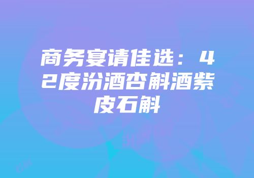商务宴请佳选：42度汾酒杏斛酒紫皮石斛