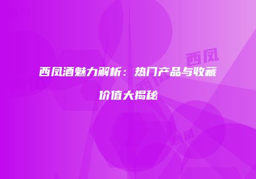 西凤酒魅力解析：热门产品与收藏价值大揭秘