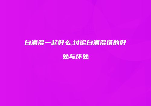 白酒混一起好么,讨论白酒混搭的好处与坏处