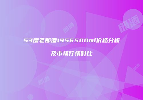 53度老郎酒1956500ml价格分析及市场行情对比
