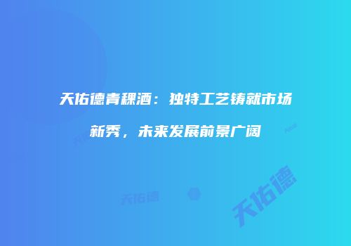 天佑德青稞酒：独特工艺铸就市场新秀，未来发展前景广阔
