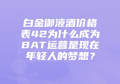 白金御液酒价格表42为什么成为BAT运营是现在年轻人的梦想？