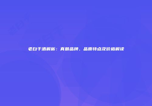 老白干酒解析：真粮品牌、品质特点及价格解读