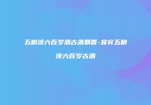 五粮液六百岁酒古酒飘香-宜宾五粮液六百岁古酒
