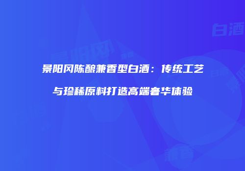 景阳冈陈酿兼香型白酒：传统工艺与珍稀原料打造高端奢华体验