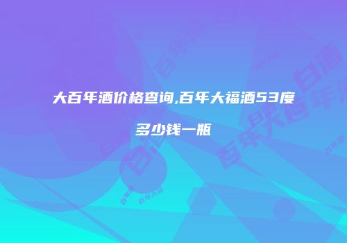 大百年酒价格查询,百年大福酒53度多少钱一瓶