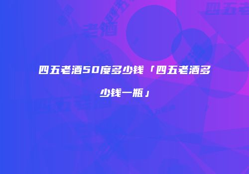 四五老酒50度多少钱「四五老酒多少钱一瓶」