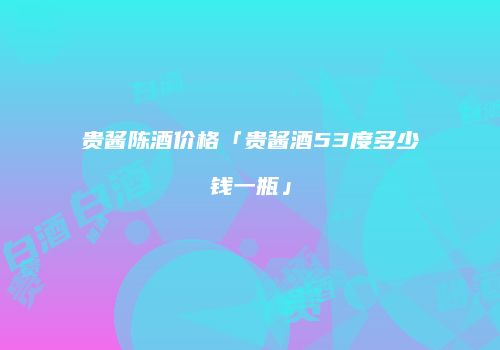 贵酱陈酒价格「贵酱酒53度多少钱一瓶」