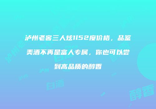 泸州老窖三人炫1l52度价格，品鉴美酒不再是富人专属，你也可以尝到高品质的醇香