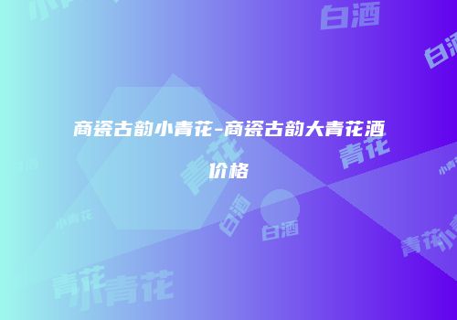商瓷古韵小青花-商瓷古韵大青花酒价格