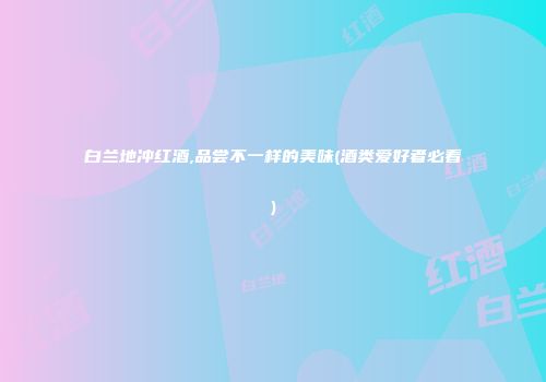 白兰地冲红酒,品尝不一样的美味(酒类爱好者必看)