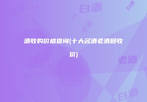 酒收购价格查询(十大名酒老酒回收价)