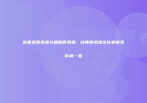 瓷瓶老西凤酒与黑瓶西凤酒：经典西凤酒文化解析及价格一览