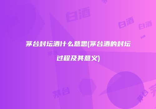茅台封坛酒什么意思(茅台酒的封坛过程及其意义)