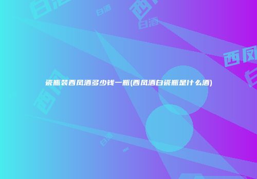 瓷瓶装西凤酒多少钱一瓶(西凤酒白瓷瓶是什么酒)