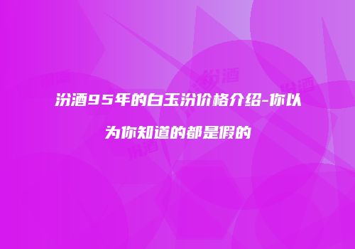 汾酒95年的白玉汾价格介绍-你以为你知道的都是假的