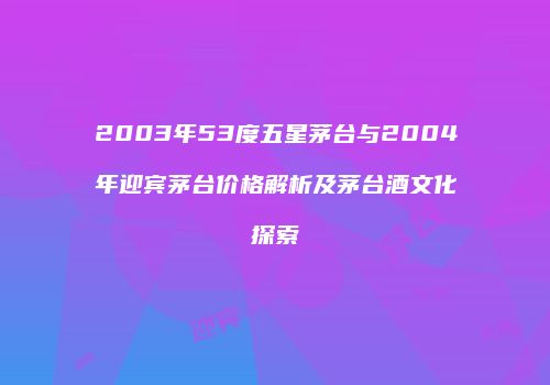 2003年53度五星茅台与2004年迎宾茅台价格解析及茅台酒文化探索