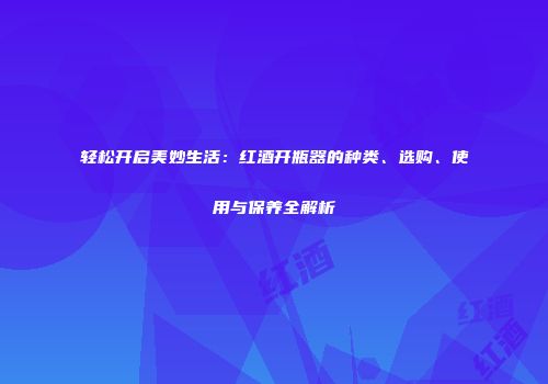 轻松开启美妙生活：红酒开瓶器的种类、选购、使用与保养全解析