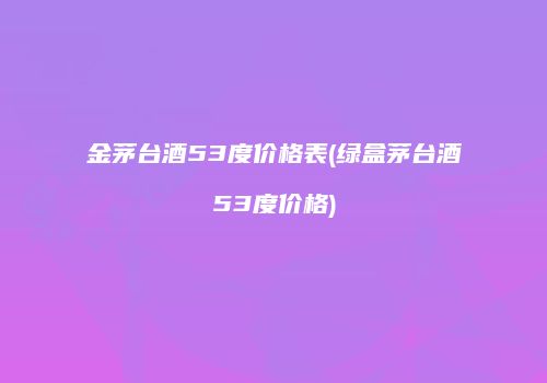 金茅台酒53度价格表(绿盒茅台酒53度价格)
