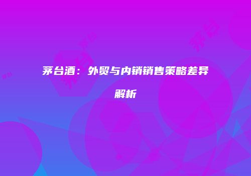 茅台酒：外贸与内销销售策略差异解析