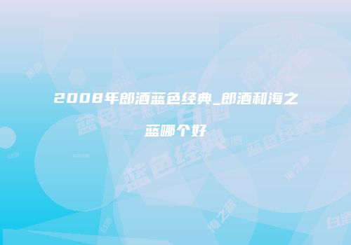 2008年郎酒蓝色经典_郎酒和海之蓝哪个好