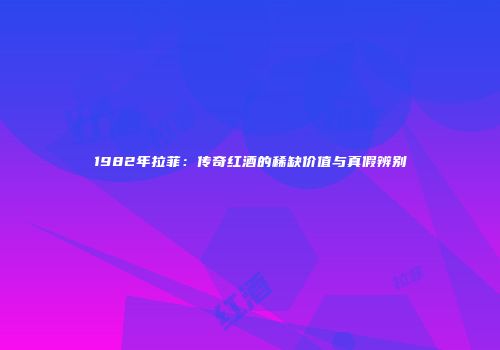 1982年拉菲：传奇红酒的稀缺价值与真假辨别