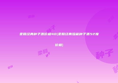 柔和经典种子酒价格40(柔和经典珍藏种子酒52度价格)