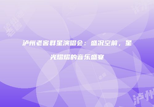 泸州老窖群星演唱会：盛况空前，星光熠熠的音乐盛宴
