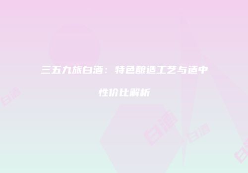 三五九旅白酒：特色酿造工艺与适中性价比解析