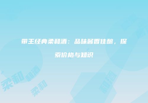 带王经典柔和酒：品味酱香佳酿，探索价格与知识