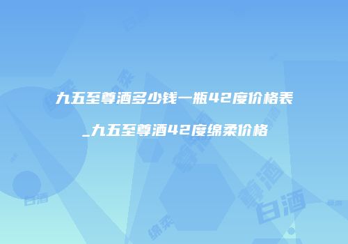 九五至尊酒多少钱一瓶42度价格表_九五至尊酒42度绵柔价格
