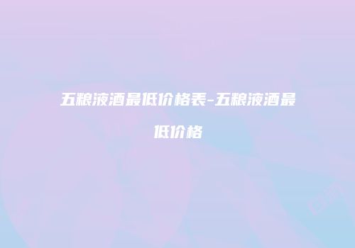 五粮液酒最低价格表-五粮液酒最低价格