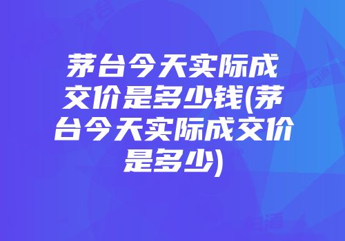 茅台今天实际成交价是多少钱(茅台今天实际成交价是多少)