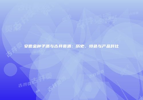 安徽金种子酒与古井贡酒：历史、特色与产品对比