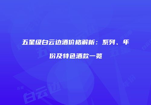 五星级白云边酒价格解析：系列、年份及特色酒款一览