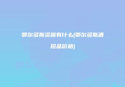 鄂尔多斯资源有什么(鄂尔多斯酒珍品价格)
