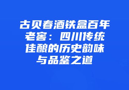 古贝春酒铁盒百年老窖：四川传统佳酿的历史韵味与品鉴之道