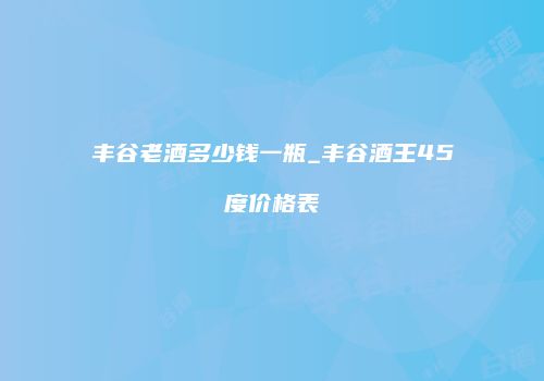 丰谷老酒多少钱一瓶_丰谷酒王45度价格表