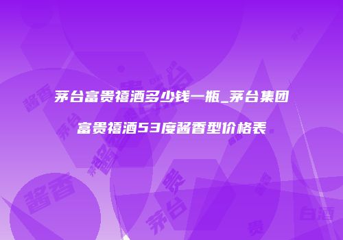 茅台富贵禧酒多少钱一瓶_茅台集团富贵禧酒53度酱香型价格表