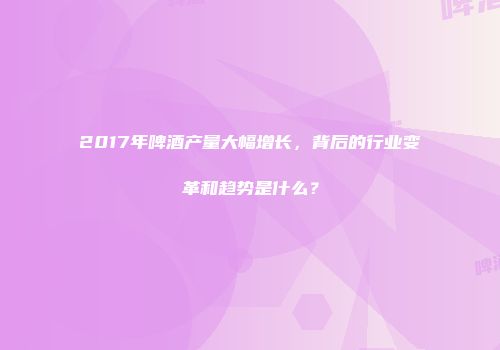 2017年啤酒产量大幅增长，背后的行业变革和趋势是什么？
