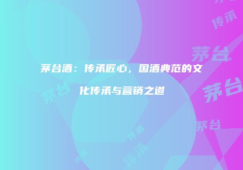 茅台酒：传承匠心，国酒典范的文化传承与营销之道