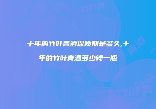 十年的竹叶青酒保质期是多久,十年的竹叶青酒多少钱一瓶