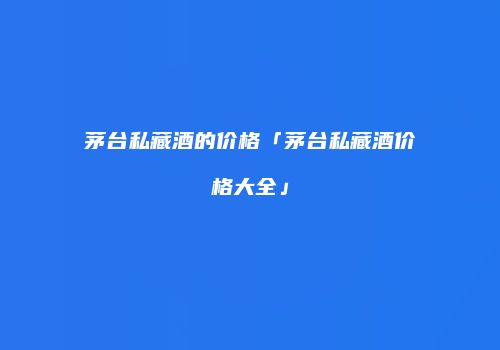 茅台私藏酒的价格「茅台私藏酒价格大全」