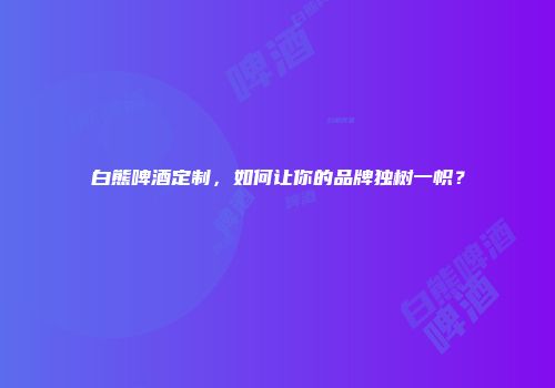 白熊啤酒定制，如何让你的品牌独树一帜？