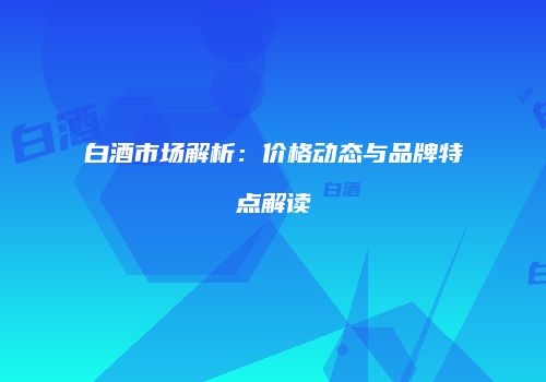白酒市场解析：价格动态与品牌特点解读