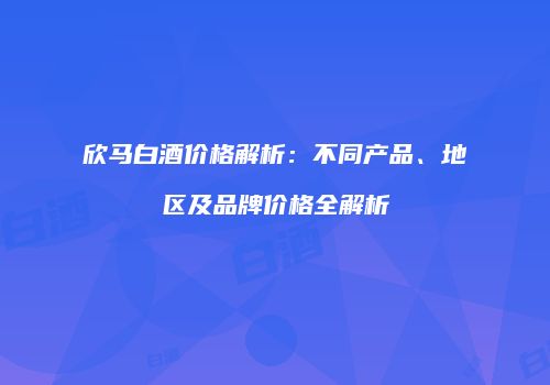 欣马白酒价格解析：不同产品、地区及品牌价格全解析