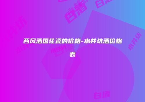 西风酒国花瓷的价格-水井坊酒价格表