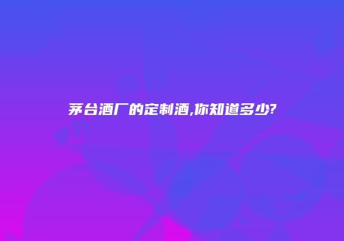 茅台酒厂的定制酒,你知道多少?